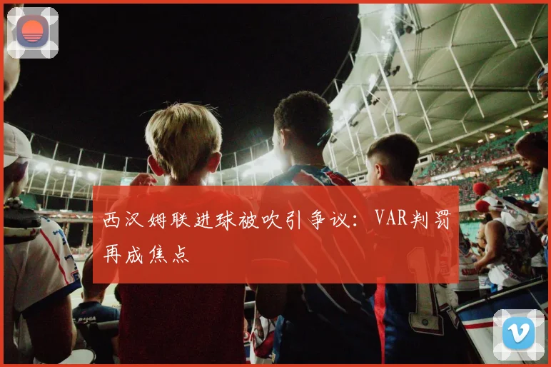 西汉姆联进球被吹引争议:VAR判罚再成焦点