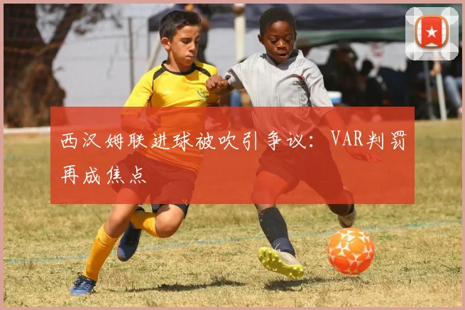西汉姆联进球被吹引争议：VAR判罚再成焦点