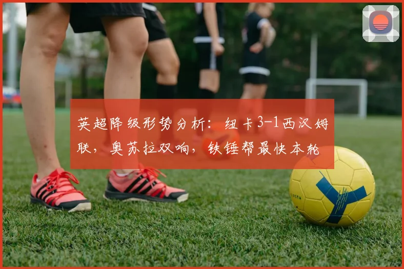 英超降级形势分析:纽卡3-1西汉姆联,奥苏拉双响,铁锤帮最快本轮告别英超?