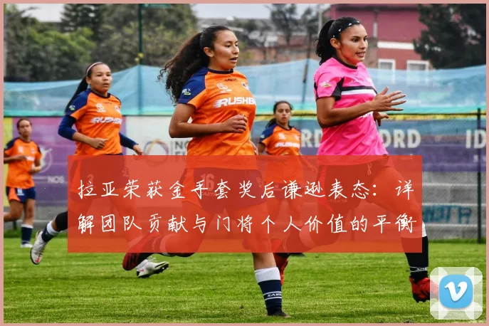 拉亚荣获金手套奖后谦逊表态：详解团队贡献与门将个人价值的平衡之道