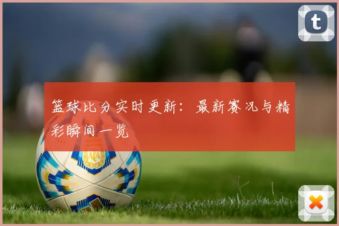 篮球比分实时更新：最新赛况与精彩瞬间一览