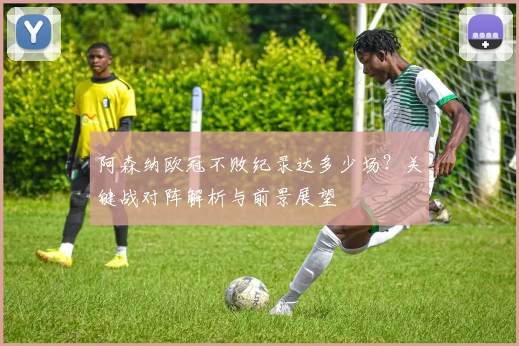 阿森纳欧冠不败纪录达多少场?关键战对阵解析与前景展望