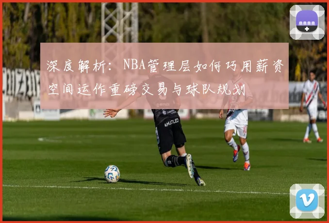 深度解析：NBA管理层如何巧用薪资空间运作重磅交易与球队规划